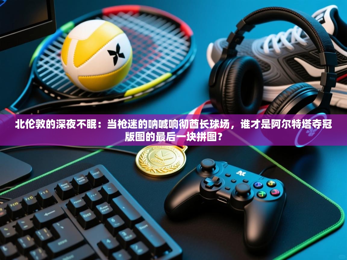 北伦敦的深夜不眠：当枪迷的呐喊响彻酋长球场，谁才是阿尔特塔夺冠版图的最后一块拼图？  第1张