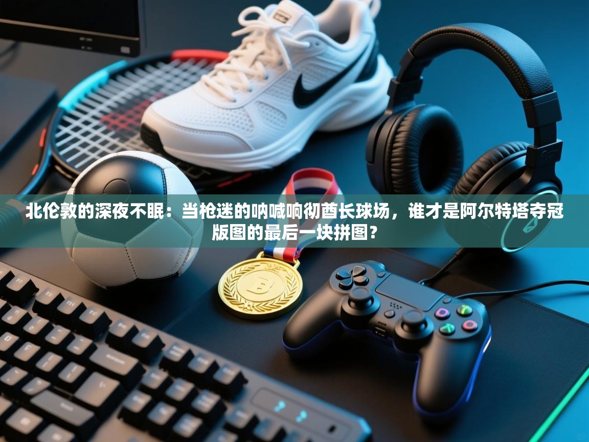 北伦敦的深夜不眠：当枪迷的呐喊响彻酋长球场，谁才是阿尔特塔夺冠版图的最后一块拼图？  第2张