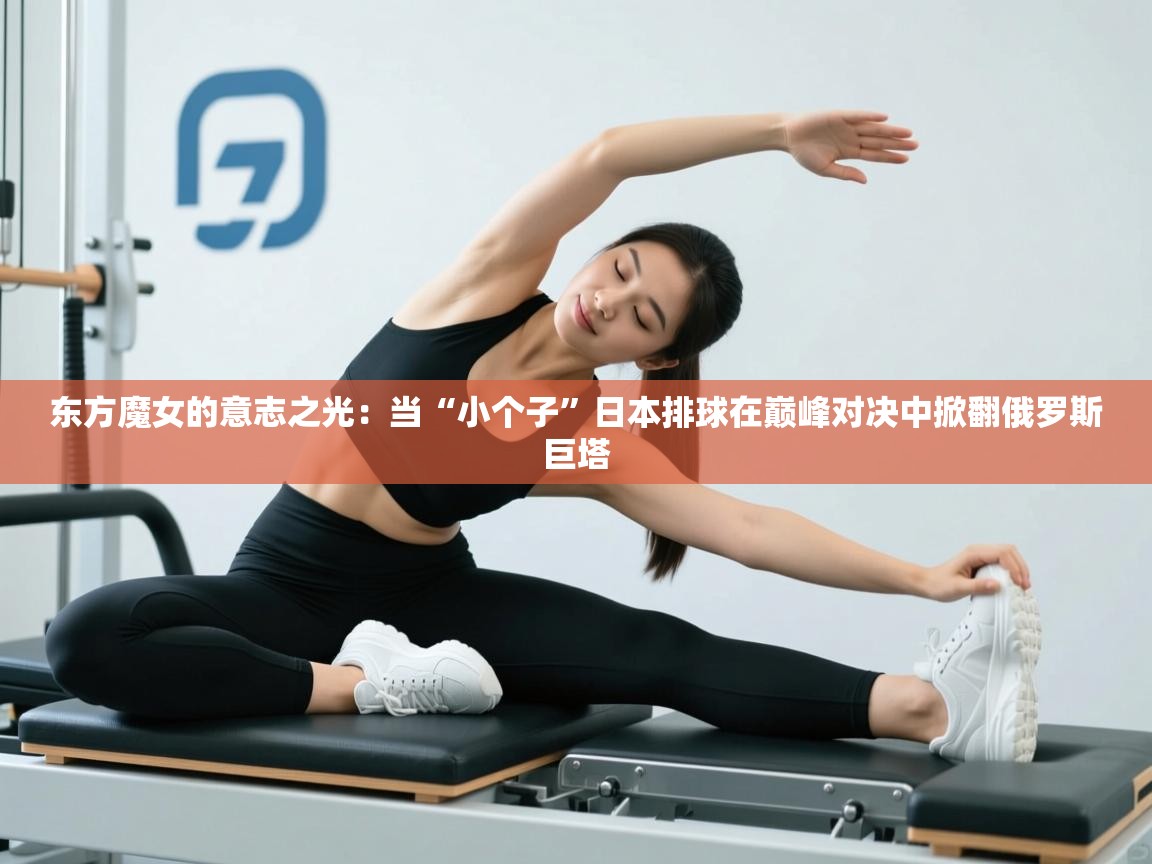 东方魔女的意志之光:当“小个子”日本排球在巅峰对决中掀翻俄罗斯巨塔 第1张